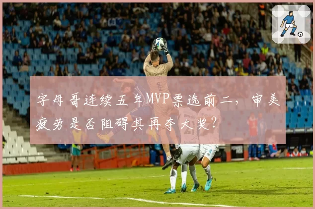 字母哥连续五年MVP票选前二，审美疲劳是否阻碍其再夺大奖？