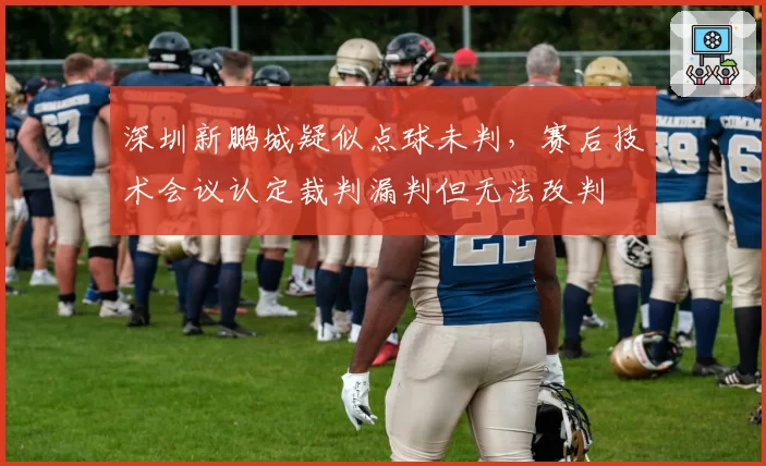 深圳新鹏城疑似点球未判，赛后技术会议认定裁判漏判但无法改判