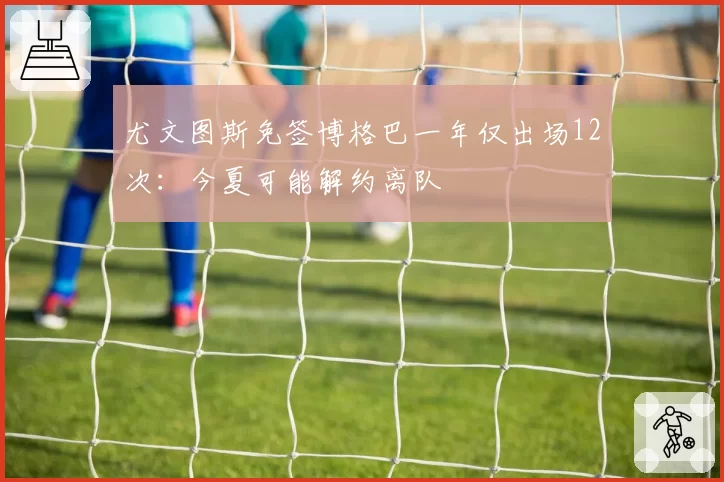 尤文图斯免签博格巴一年仅出场12次：今夏可能解约离队