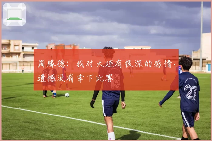 周缘德：我对大连有很深的感情，遗憾没有拿下比赛