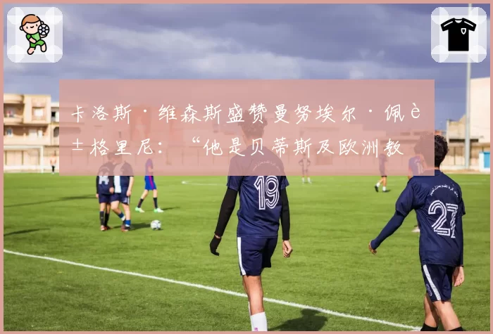 卡洛斯·维森斯盛赞曼努埃尔·佩莱格里尼:“他是贝蒂斯及欧洲教练中的机构”