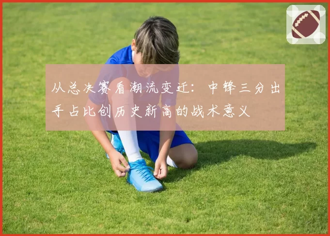 从总决赛看潮流变迁:中锋三分出手占比创历史新高的战术意义