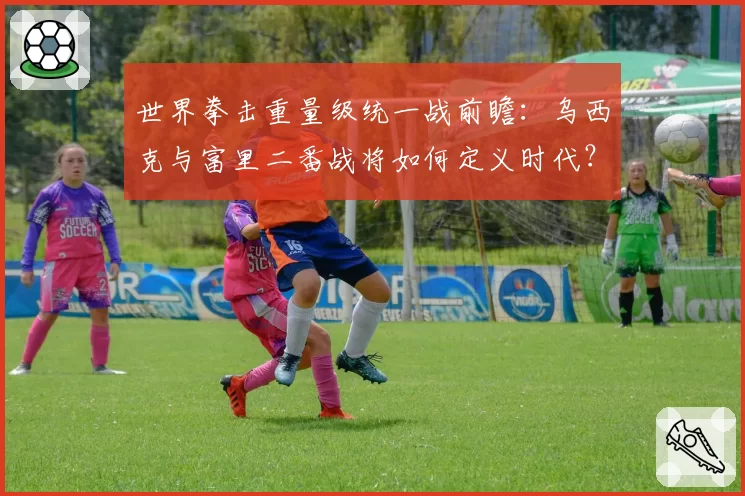 世界拳击重量级统一战前瞻：乌西克与富里二番战将如何定义时代？