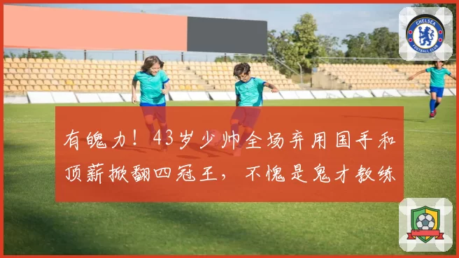 有魄力!43岁少帅全场弃用国手和顶薪掀翻四冠王,不愧是鬼才教练