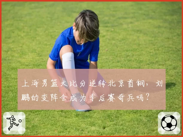 上海男篮大比分逆转北京首钢，刘鹏的变阵会成为季后赛奇兵吗？