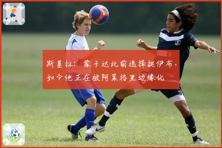 斯基拉：蒙卡达此前选择挺伊布，如今他正在被阿莱格里边缘化