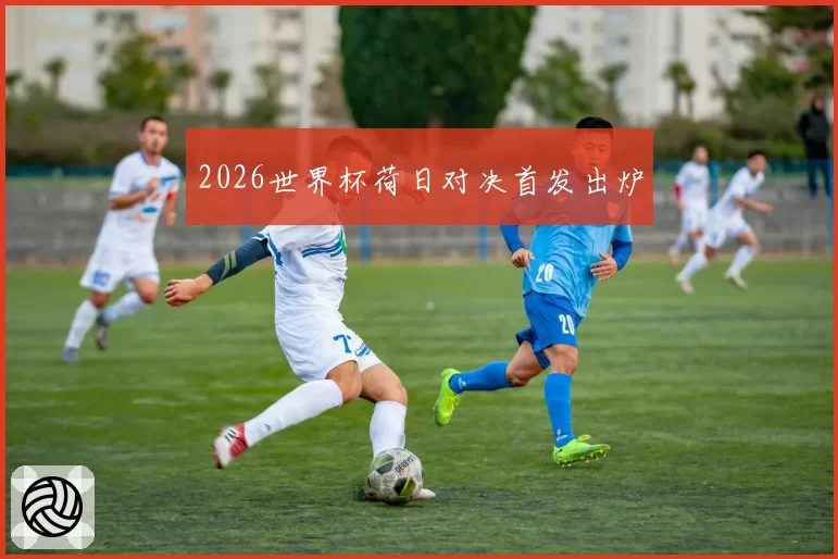 2026世界杯荷日对决首发出炉