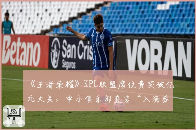 《王者荣耀》KPL联盟席位费突破亿元大关，中小俱乐部直言“入场券”已成奢侈品