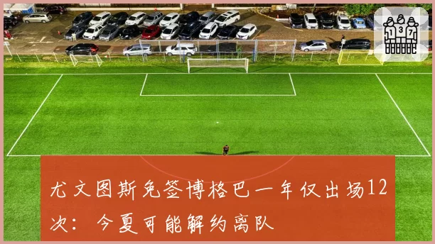尤文图斯免签博格巴一年仅出场12次:今夏可能解约离队