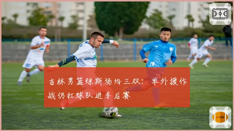 吉林男篮琼斯场均三双：单外援作战仍扛球队进季后赛