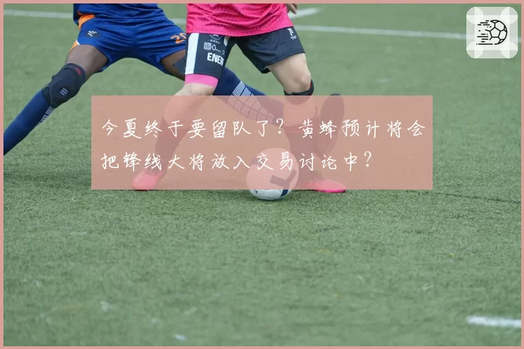 今夏终于要留队了?黄蜂预计将会把锋线大将放入交易讨论中?