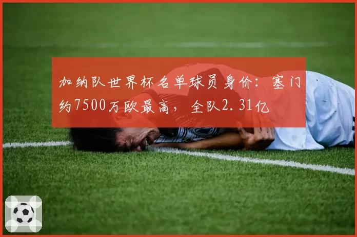 加纳队世界杯名单球员身价：塞门约7500万欧最高，全队2.31亿