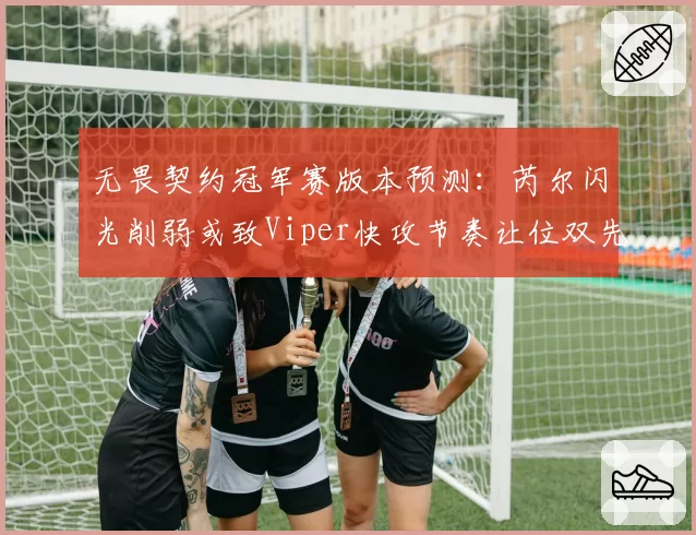 无畏契约冠军赛版本预测：芮尔闪光削弱或致Viper快攻节奏让位双先锋控图流
