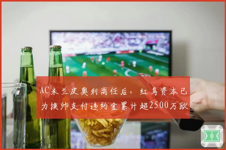 AC米兰皮奥利离任后,红鸟资本已为换帅支付违约金累计超2500万欧元