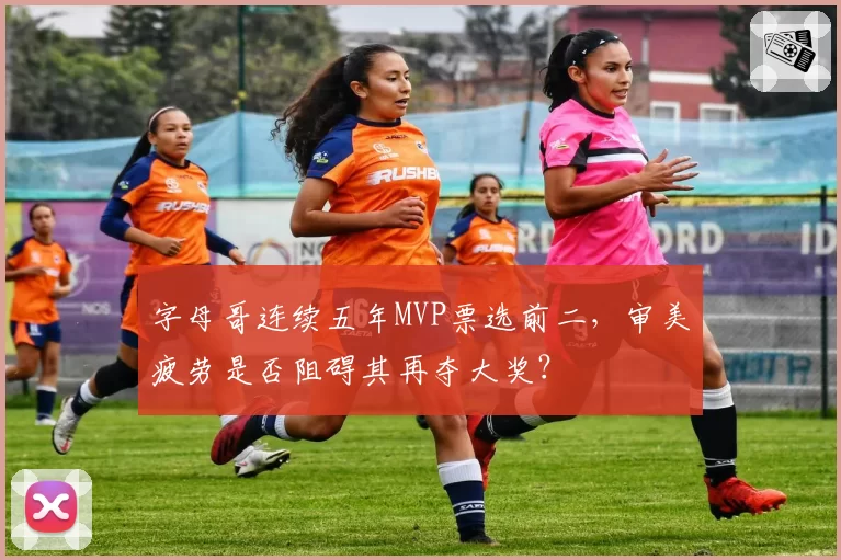 字母哥连续五年MVP票选前二，审美疲劳是否阻碍其再夺大奖？