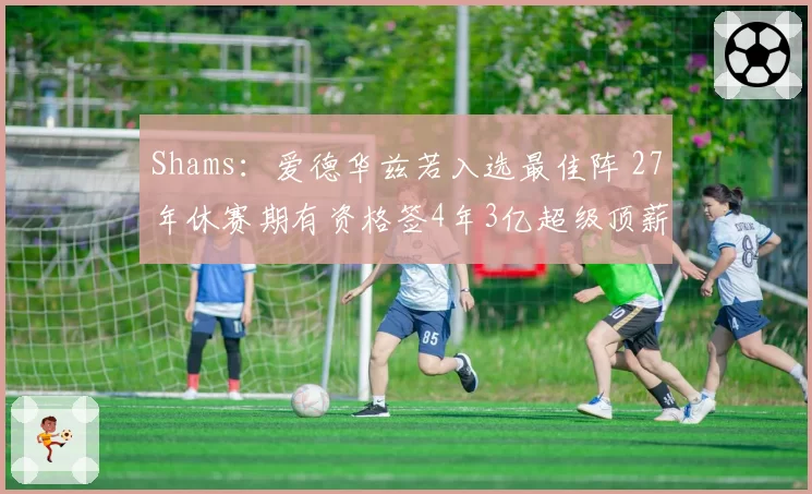 Shams：爱德华兹若入选最佳阵 27年休赛期有资格签4年3亿超级顶薪