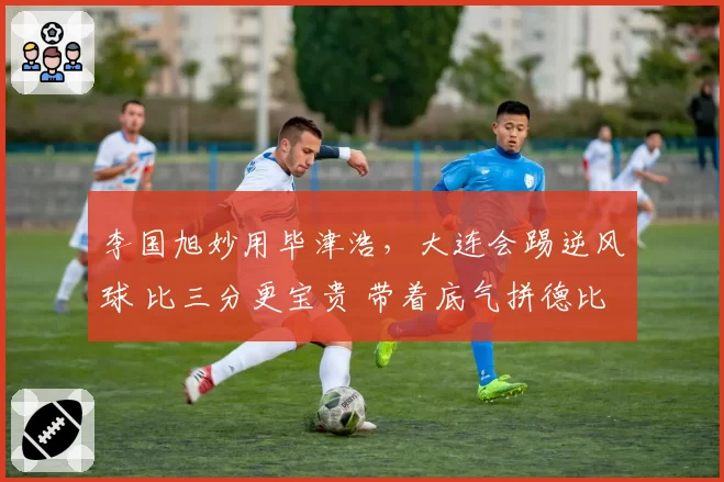 李国旭妙用毕津浩，大连会踢逆风球 比三分更宝贵 带着底气拼德比