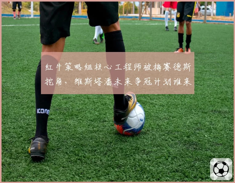 红牛策略组核心工程师被梅赛德斯挖角,维斯塔潘未来争冠计划谁来护航?