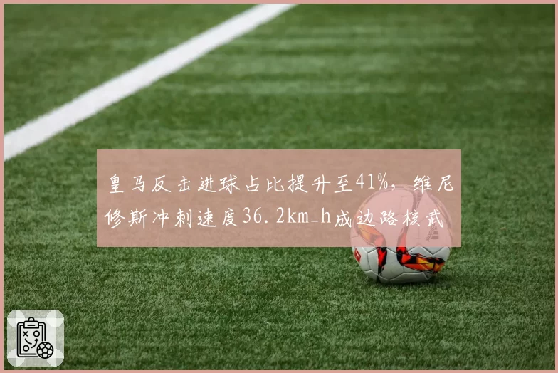 皇马反击进球占比提升至41%,维尼修斯冲刺速度36.2km_h成边路核武器