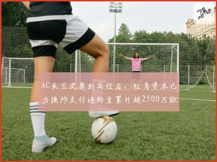 AC米兰皮奥利离任后,红鸟资本已为换帅支付违约金累计超2500万欧元