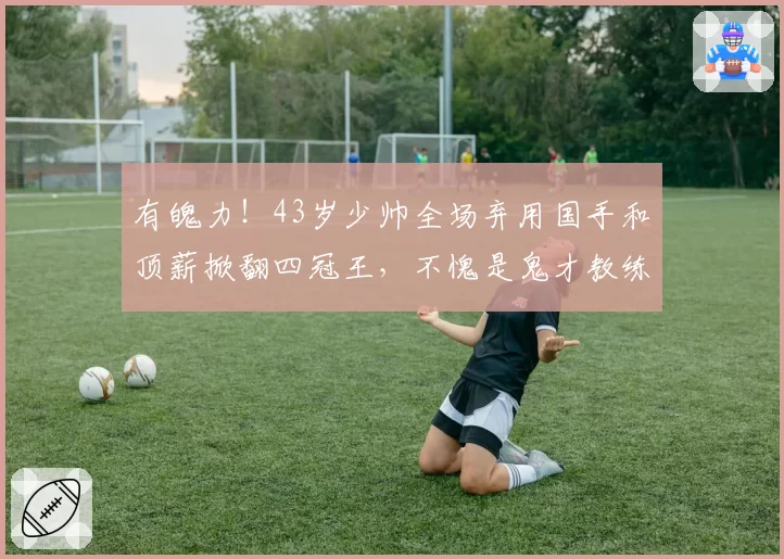 有魄力!43岁少帅全场弃用国手和顶薪掀翻四冠王,不愧是鬼才教练