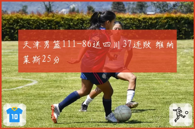 天津男篮111-86送四川37连败 维纳莱斯25分