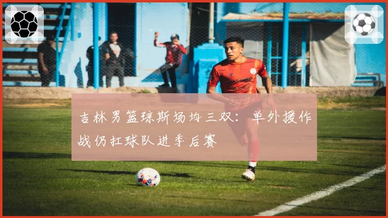 吉林男篮琼斯场均三双：单外援作战仍扛球队进季后赛