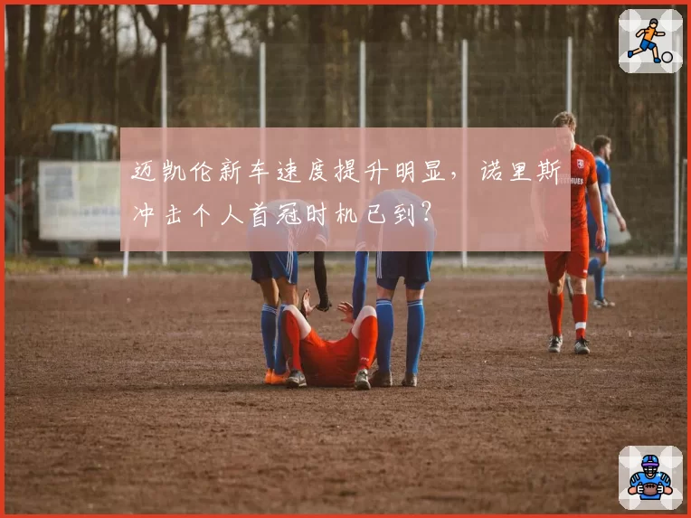 迈凯伦新车速度提升明显,诺里斯冲击个人首冠时机已到?