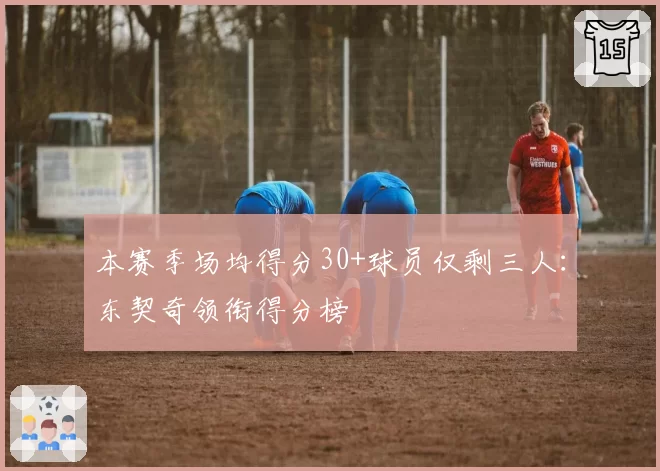 本赛季场均得分30+球员仅剩三人：东契奇领衔得分榜