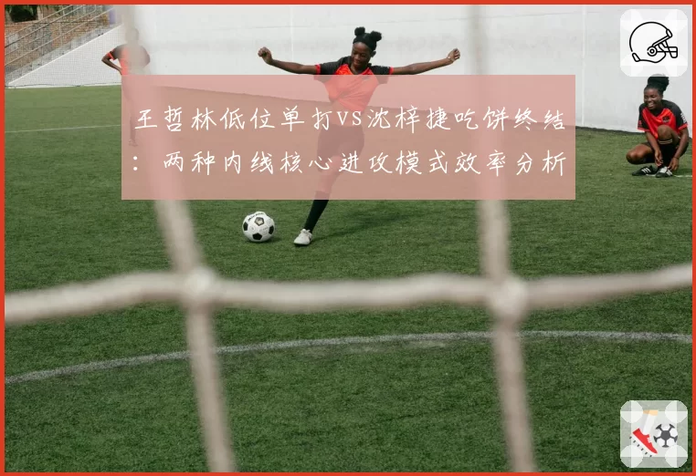 王哲林低位单打vs沈梓捷吃饼终结:两种内线核心进攻模式效率分析