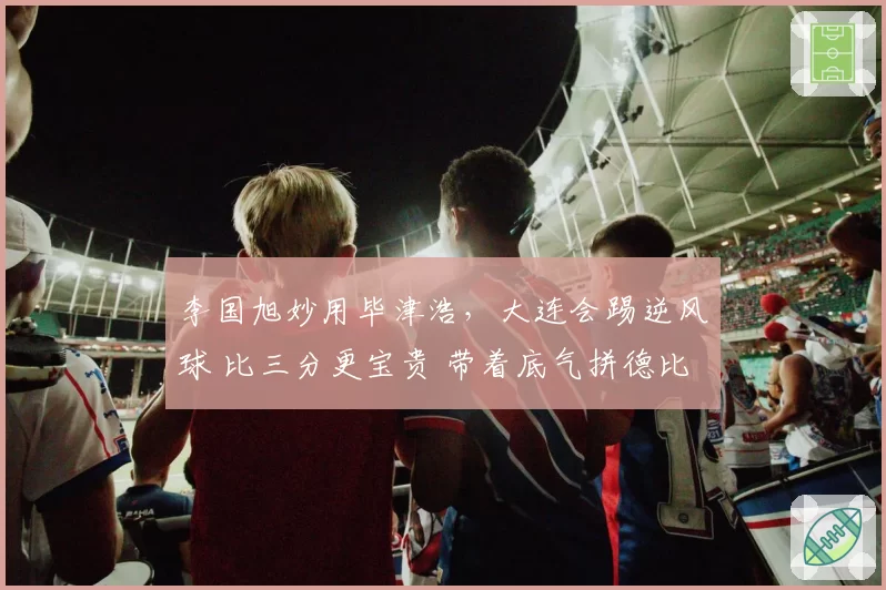李国旭妙用毕津浩，大连会踢逆风球 比三分更宝贵 带着底气拼德比