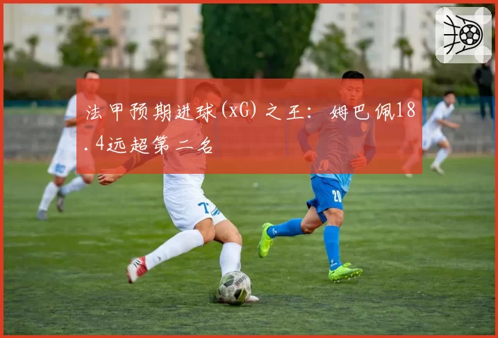 法甲预期进球(xG)之王:姆巴佩18.4远超第二名