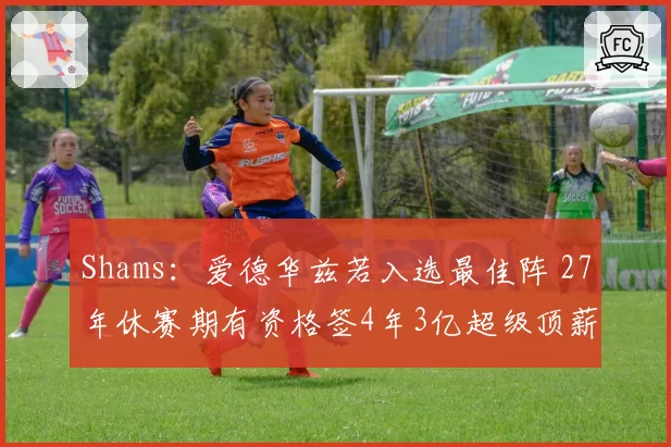 Shams：爱德华兹若入选最佳阵 27年休赛期有资格签4年3亿超级顶薪