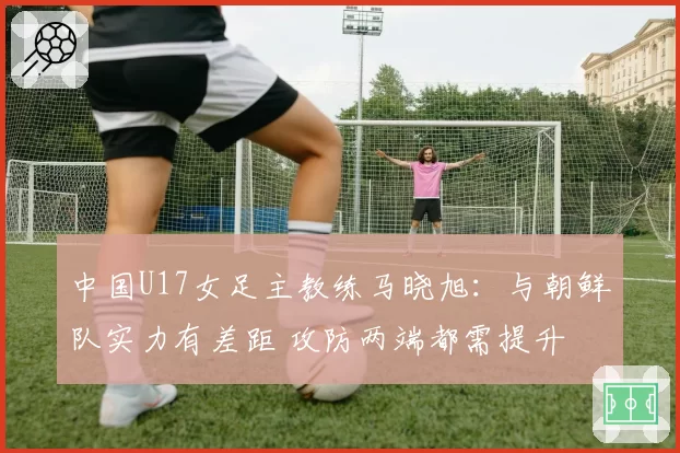 中国U17女足主教练马晓旭：与朝鲜队实力有差距 攻防两端都需提升