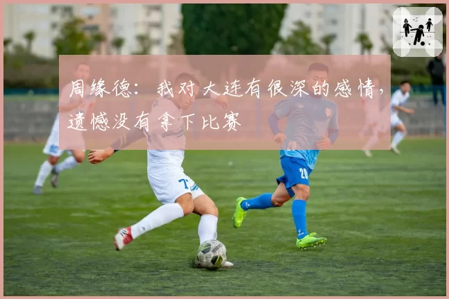 周缘德：我对大连有很深的感情，遗憾没有拿下比赛