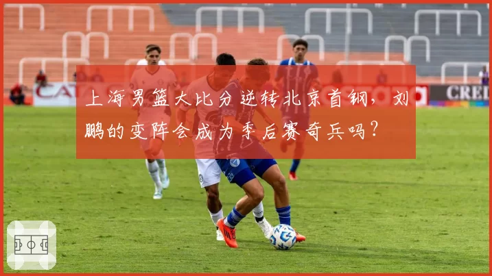 上海男篮大比分逆转北京首钢，刘鹏的变阵会成为季后赛奇兵吗？