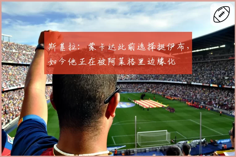 斯基拉:蒙卡达此前选择挺伊布,如今他正在被阿莱格里边缘化