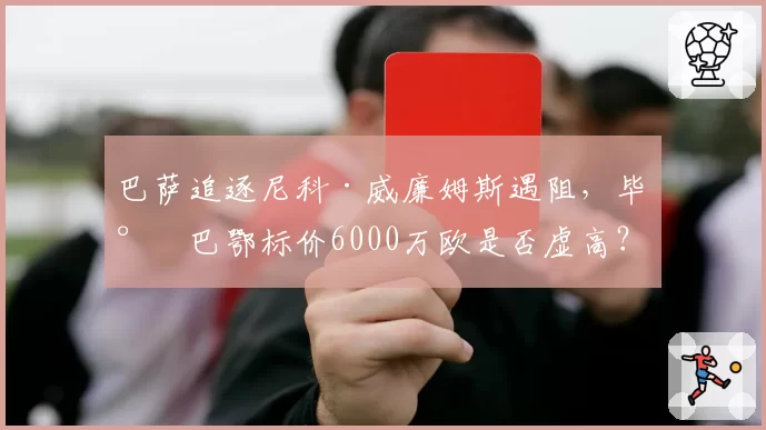 巴萨追逐尼科·威廉姆斯遇阻,毕尔巴鄂标价6000万欧是否虚高?