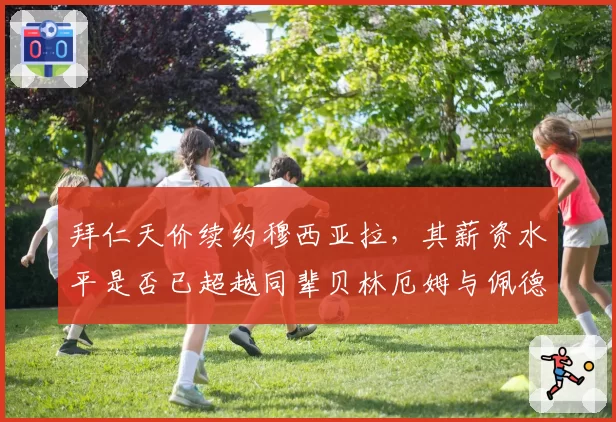 拜仁天价续约穆西亚拉，其薪资水平是否已超越同辈贝林厄姆与佩德里？