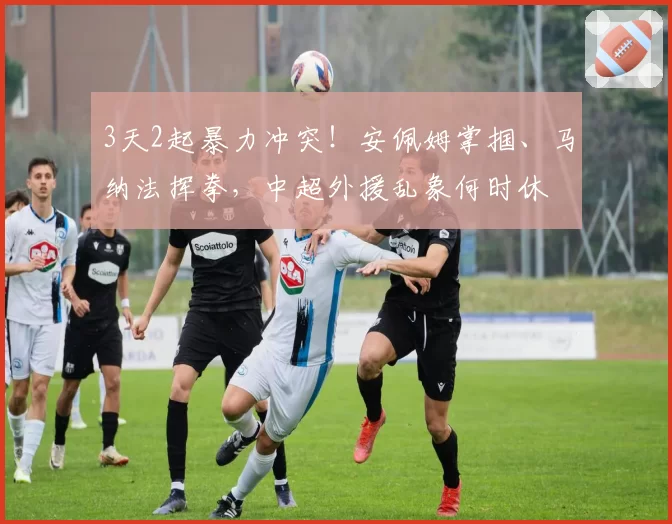 3天2起暴力冲突!安佩姆掌掴、马纳法挥拳,中超外援乱象何时休