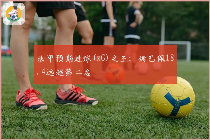 法甲预期进球(xG)之王:姆巴佩18.4远超第二名