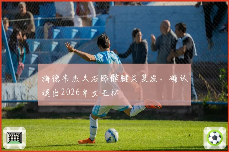 梅德韦杰夫右膝髌腱炎复发,确认退出2026年女王杯